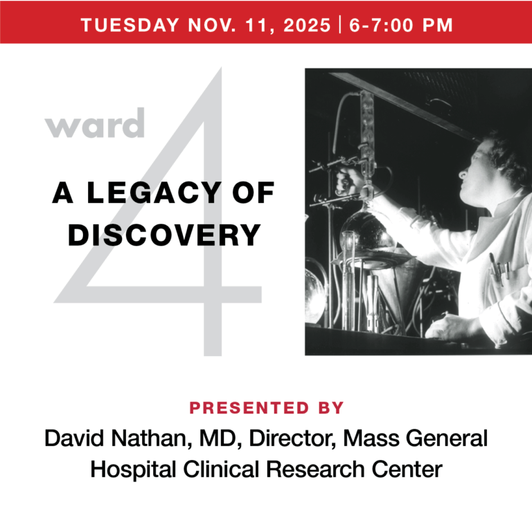 Ward 4: A Legacy of Discovery,” presented by David Nathan, MD, director of the MGH Clinical Research Center, celebrates the century-long history and continued work of the hospital’s first clinical research unit, now called the Translational and Clinical Research Center, and its impact on clinical research around the world.