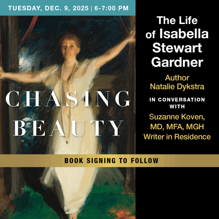 Chasing Beauty: The Life of Isabella Stewart Gardner By Paul S. Russell, MD Museum 2 North Grove Street Dec 9 from 6pm to 7pm EST A Conversation with author Natalie Dykstra and Suzanne Koven, MD, MFA, MGH Writer in Residence.